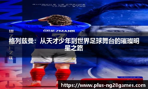 格列兹曼：从天才少年到世界足球舞台的璀璨明星之路