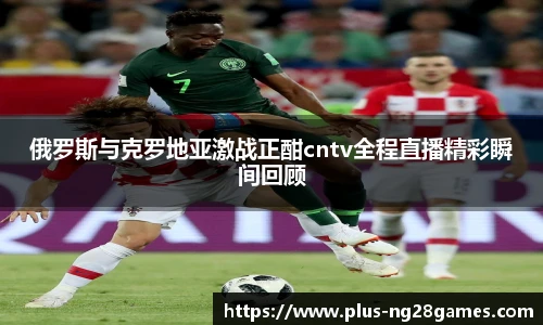 俄罗斯与克罗地亚激战正酣cntv全程直播精彩瞬间回顾